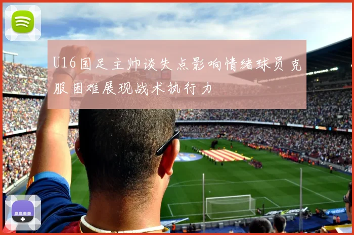 U16国足主帅谈失点影响情绪球员克服困难展现战术执行力
