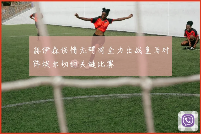 赫伊森伤情无碍将全力出战皇马对阵埃尔切的关键比赛