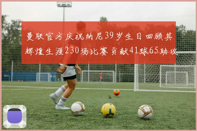 曼联官方庆祝纳尼39岁生日回顾其辉煌生涯230场比赛贡献41球65助攻
