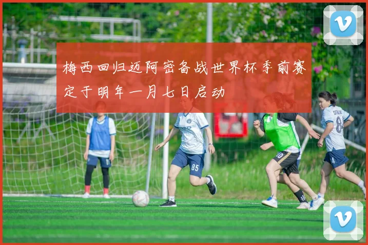 梅西回归迈阿密备战世界杯季前赛定于明年一月七日启动