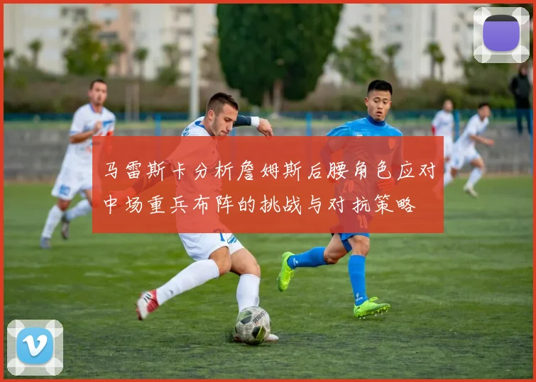 马雷斯卡分析詹姆斯后腰角色应对中场重兵布阵的挑战与对抗策略