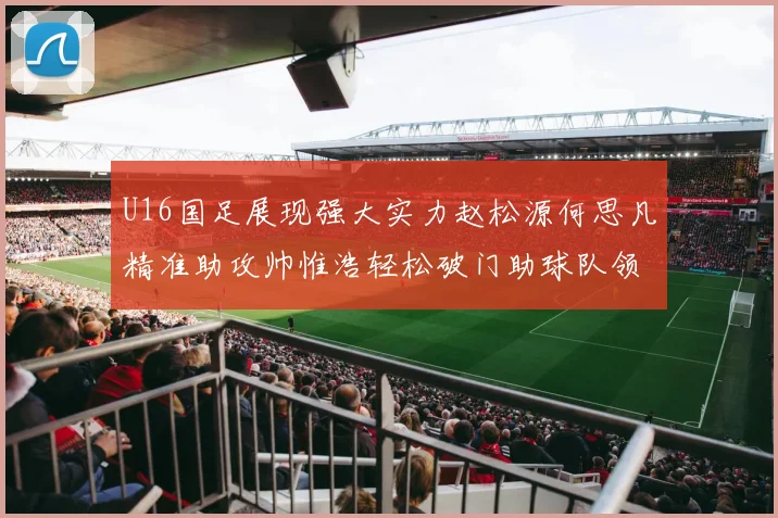 U16国足展现强大实力赵松源何思凡精准助攻帅惟浩轻松破门助球队领先