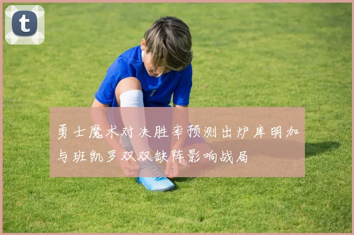 勇士魔术对决胜率预测出炉库明加与班凯罗双双缺阵影响战局