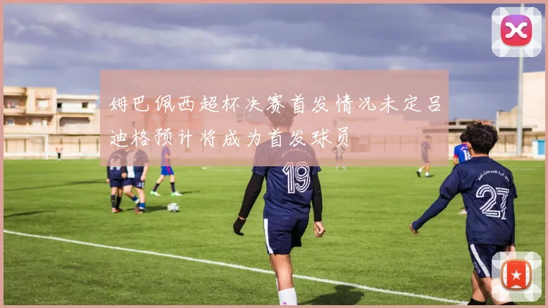 姆巴佩西超杯决赛首发情况未定吕迪格预计将成为首发球员