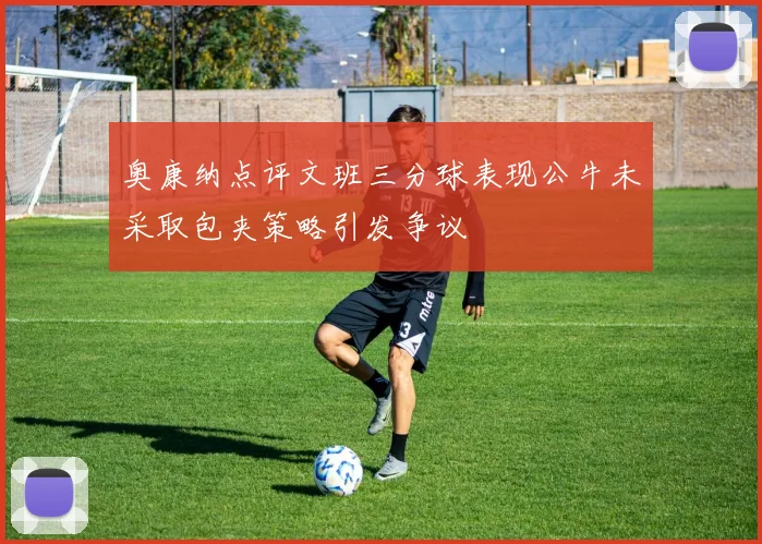 奥康纳点评文班三分球表现公牛未采取包夹策略引发争议