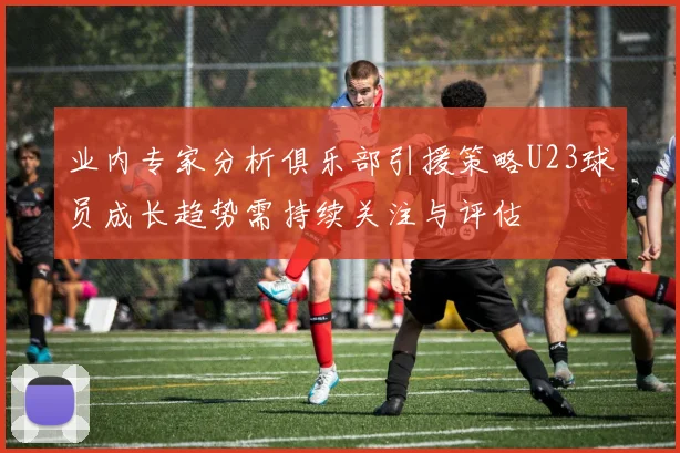 业内专家分析俱乐部引援策略U23球员成长趋势需持续关注与评估