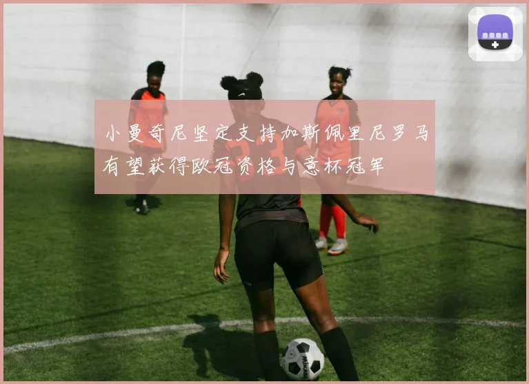 小曼奇尼坚定支持加斯佩里尼罗马有望获得欧冠资格与意杯冠军