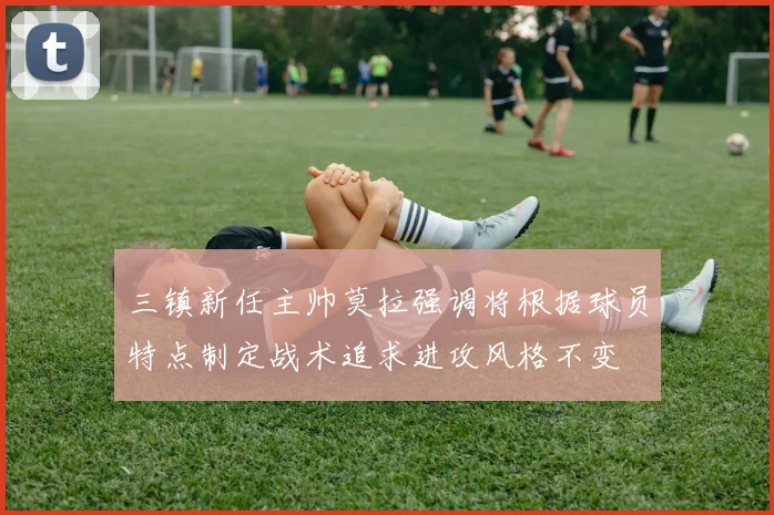 三镇新任主帅莫拉强调将根据球员特点制定战术追求进攻风格不变