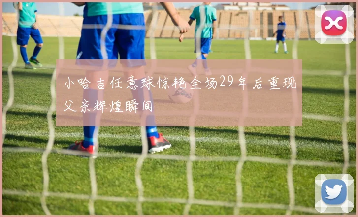 小哈吉任意球惊艳全场29年后重现父亲辉煌瞬间