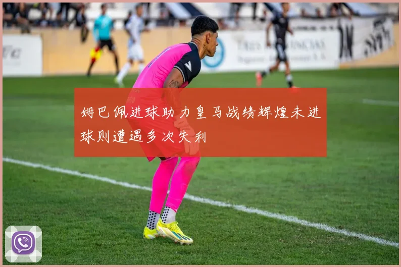 姆巴佩进球助力皇马战绩辉煌未进球则遭遇多次失利
