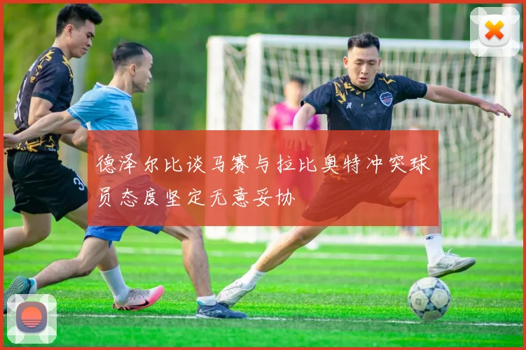 德泽尔比谈马赛与拉比奥特冲突球员态度坚定无意妥协