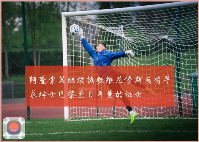 阿隆索若继续执教维尼修斯或将寻求转会巴黎圣日耳曼的机会