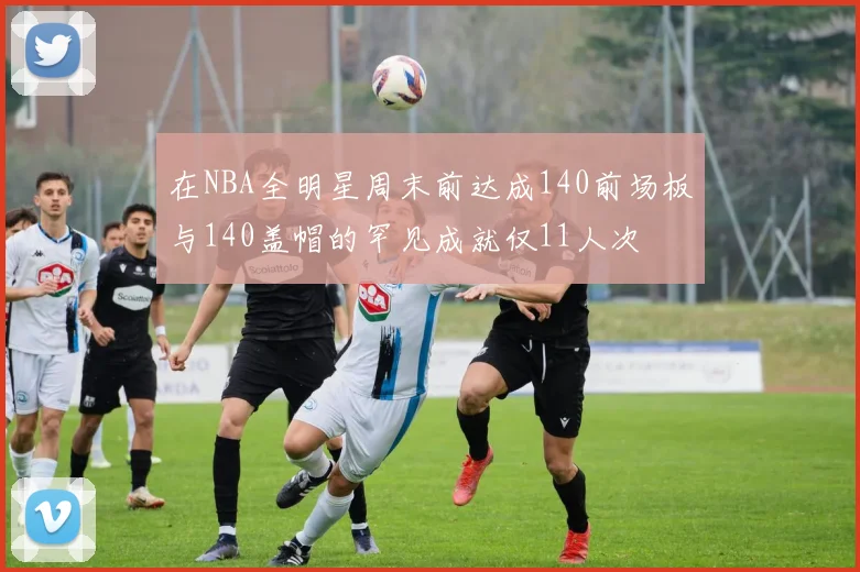 在NBA全明星周末前达成140前场板与140盖帽的罕见成就仅11人次