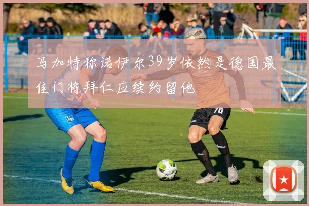 马加特称诺伊尔39岁依然是德国最佳门将拜仁应续约留他