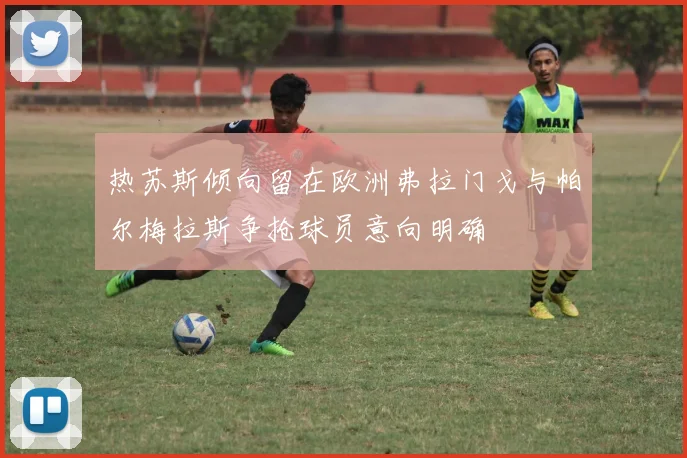 热苏斯倾向留在欧洲弗拉门戈与帕尔梅拉斯争抢球员意向明确