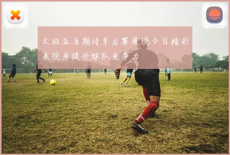 文班亚马期待季后赛展现今日精彩表现并提升球队竞争力
