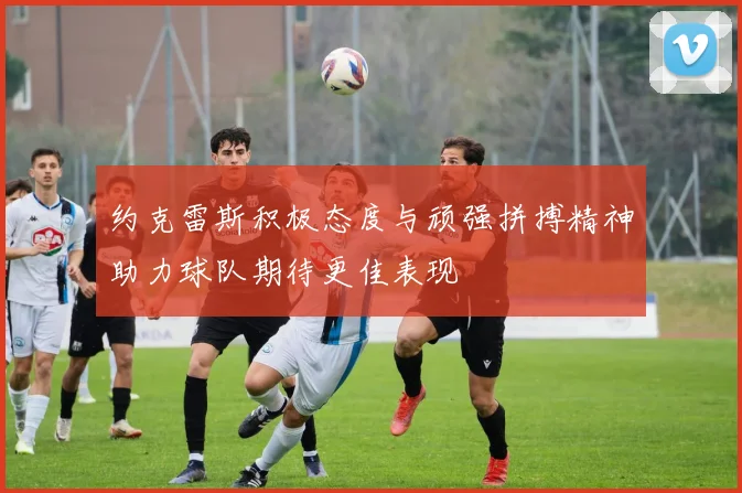约克雷斯积极态度与顽强拼搏精神助力球队期待更佳表现